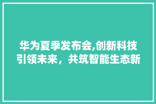 华为夏季发布会,创新科技引领未来，共筑智能生态新篇章(华为夏季发布会) 时尚穿搭