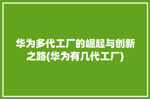 华为多代工厂的崛起与创新之路(华为有几代工厂) 手机电脑