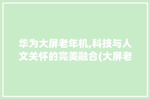 华为大屏老年机,科技与人文关怀的完美融合(大屏老年机华为) 汽车常识