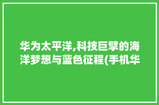 华为太平洋,科技巨擘的海洋梦想与蓝色征程(手机华为太平洋) 汽车常识