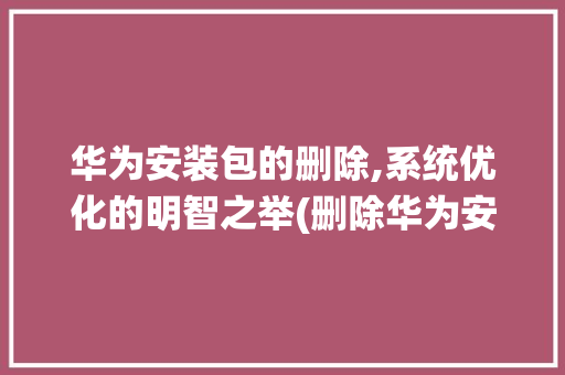 华为安装包的删除,系统优化的明智之举(删除华为安装包) 旅游攻略