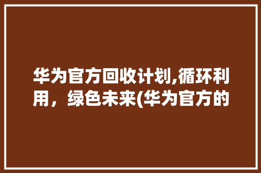 华为官方回收计划,循环利用，绿色未来(华为官方的回收) 健康母婴