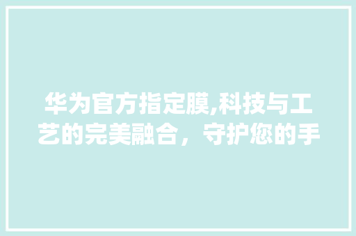 华为官方指定膜,科技与工艺的完美融合，守护您的手机(华为官方指定膜) 旅游攻略