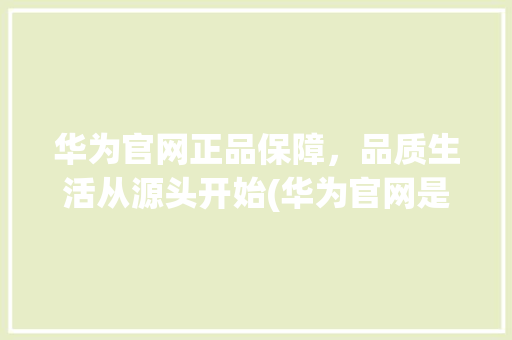 华为官网正品保障，品质生活从源头开始(华为官网是正品) 手机电脑