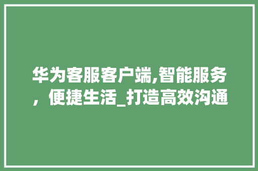华为客服客户端,智能服务，便捷生活_打造高效沟通的桥梁(华为客服客户端) 健康母婴