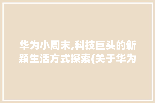 华为小周末,科技巨头的新颖生活方式探索(关于华为小周末) 汽车常识