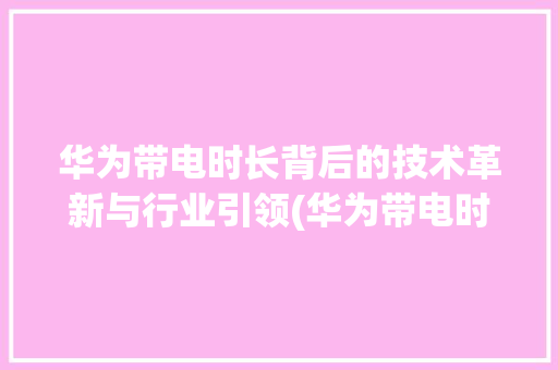 华为带电时长背后的技术革新与行业引领(华为带电时间长) 时尚穿搭