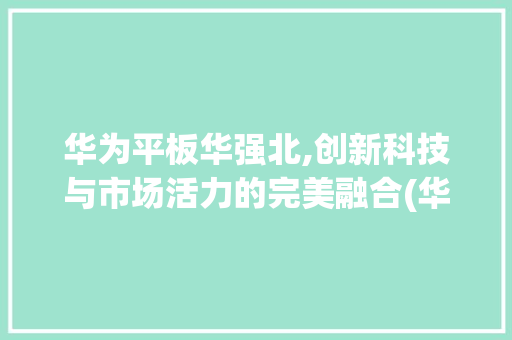 华为平板华强北,创新科技与市场活力的完美融合(华为平板华强北) 健康母婴