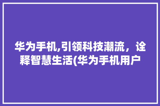 华为手机,引领科技潮流，诠释智慧生活(华为手机用户在) 时尚穿搭