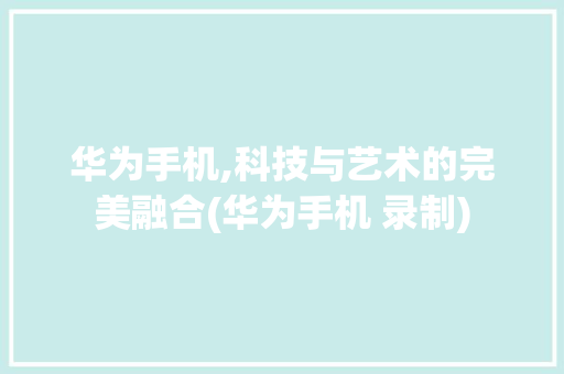 华为手机,科技与艺术的完美融合(华为手机 录制) 美食菜谱