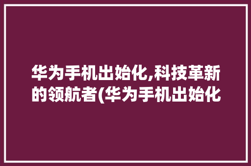 华为手机出始化,科技革新的领航者(华为手机出始化) 手机电脑