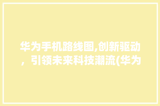 华为手机路线图,创新驱动，引领未来科技潮流(华为手机路线图) 手机电脑