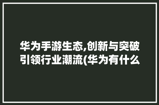 华为手游生态,创新与突破引领行业潮流(华为有什么手游) 汽车常识