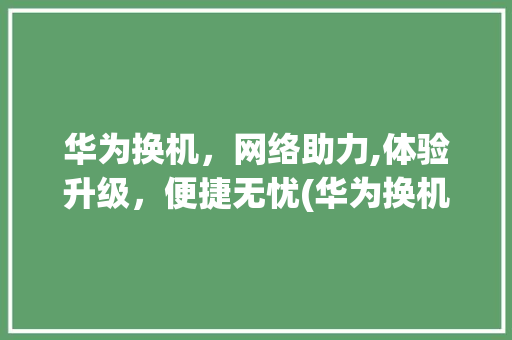 华为换机，网络助力,体验升级，便捷无忧(华为换机用网吗) 时尚穿搭