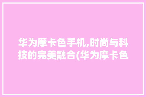 华为摩卡色手机,时尚与科技的完美融合(华为摩卡色手机) 健康母婴