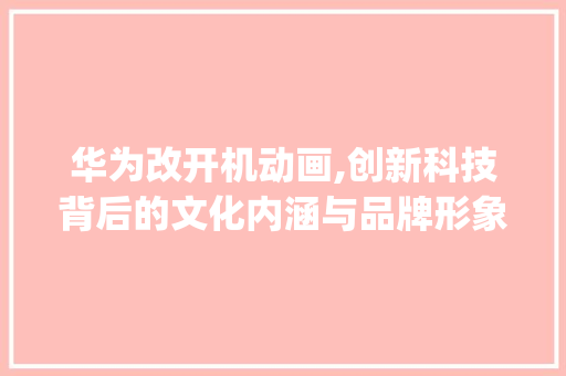 华为改开机动画,创新科技背后的文化内涵与品牌形象重塑(华为改开机动画) 健康母婴