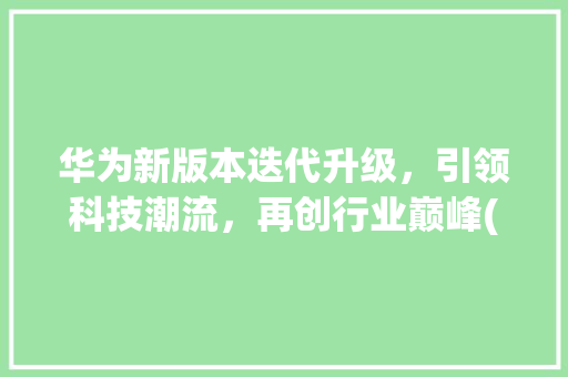 华为新版本迭代升级，引领科技潮流，再创行业巅峰(华为新板本升级) 教育法律