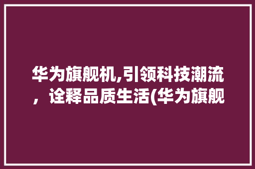 华为旗舰机,引领科技潮流，诠释品质生活(华为旗舰机牌子) 汽车常识