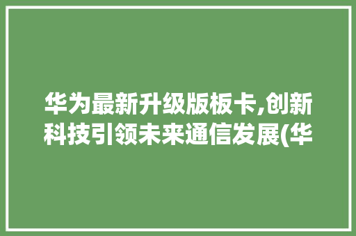 华为最新升级版板卡,创新科技引领未来通信发展(华为升级最新板) 健康母婴