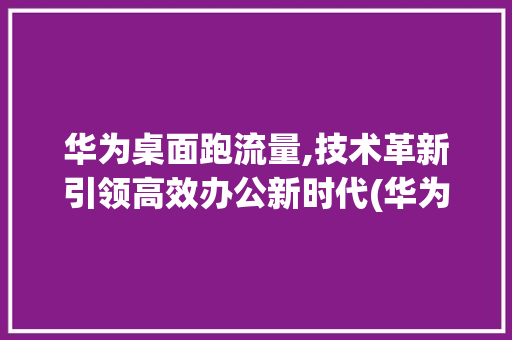 华为桌面跑流量,技术革新引领高效办公新时代(华为桌面跑流量) 健康母婴
