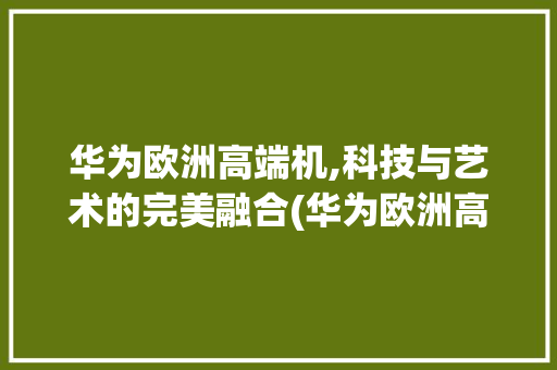 华为欧洲高端机,科技与艺术的完美融合(华为欧洲高端机) 美食菜谱