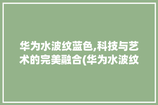 华为水波纹蓝色,科技与艺术的完美融合(华为水波纹蓝色) 手机电脑