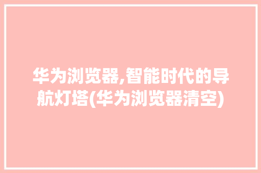 华为浏览器,智能时代的导航灯塔(华为浏览器清空) 健康母婴