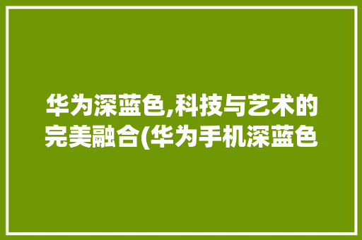 华为深蓝色,科技与艺术的完美融合(华为手机深蓝色) 手机电脑