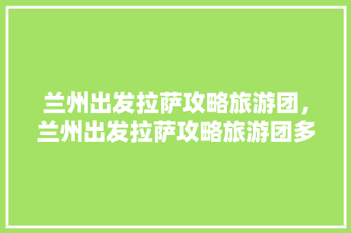 兰州出发拉萨攻略旅游团，兰州出发拉萨攻略旅游团多少钱。 兰州出发拉萨攻略旅游团，兰州出发拉萨攻略旅游团多少钱。 旅游攻略