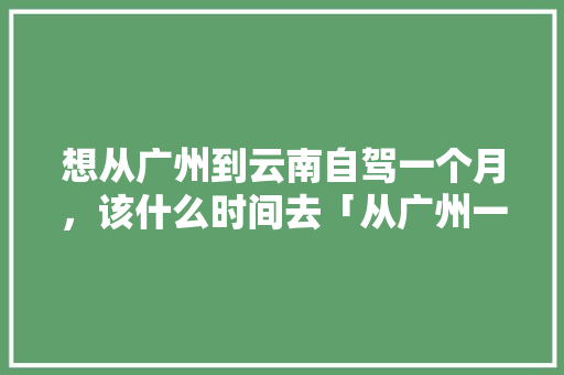 想从广州到云南自驾一个月，该什么时间去「从广州一路到云南旅游攻略路线」 想从广州到云南自驾一个月，该什么时间去「从广州一路到云南旅游攻略路线」 时尚穿搭