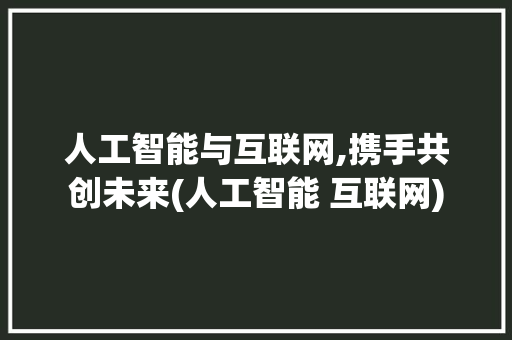 人工智能与互联网,携手共创未来(人工智能 互联网)