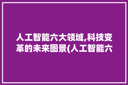 人工智能六大领域,科技变革的未来图景(人工智能六大领域)