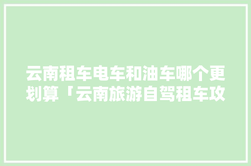 云南租车电车和油车哪个更划算「云南旅游自驾租车攻略图」 云南租车电车和油车哪个更划算「云南旅游自驾租车攻略图」 教育法律