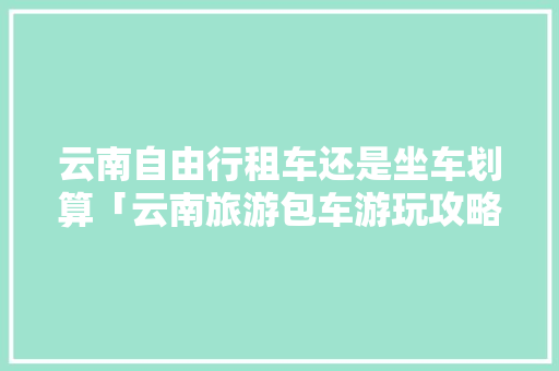 云南自由行租车还是坐车划算「云南旅游包车游玩攻略图片」 云南自由行租车还是坐车划算「云南旅游包车游玩攻略图片」 旅游攻略