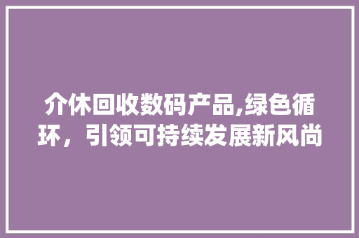 介休回收数码产品,绿色循环，引领可持续发展新风尚(介休回收数码产品)