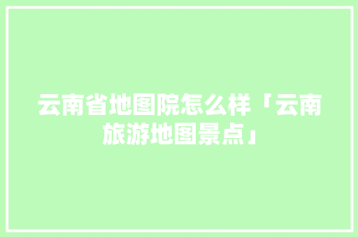 云南省地图院怎么样「云南旅游地图景点」 云南省地图院怎么样「云南旅游地图景点」 汽车常识