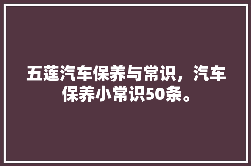 五莲汽车保养与常识，汽车保养小常识50条。 五莲汽车保养与常识，汽车保养小常识50条。 汽车常识