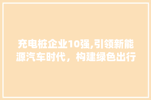 充电桩企业10强,引领新能源汽车时代，构建绿色出行新格局(充电桩企业10强) 时尚穿搭