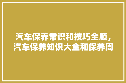 汽车保养常识和技巧全顺，汽车保养知识大全和保养周期。 汽车保养常识和技巧全顺，汽车保养知识大全和保养周期。 汽车常识