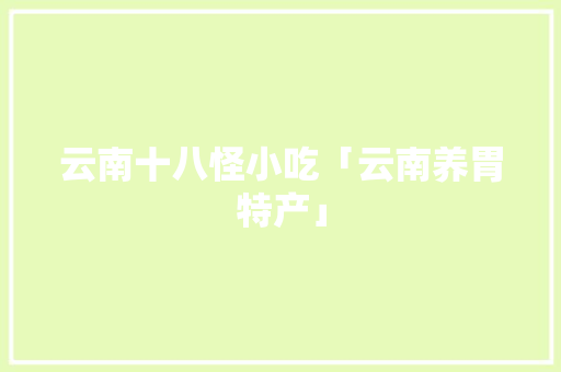 云南十八怪小吃「云南养胃特产」 云南十八怪小吃「云南养胃特产」 汽车常识