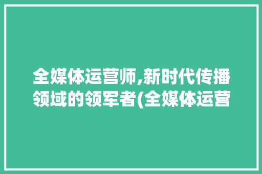 全媒体运营师,新时代传播领域的领军者(全媒体运营师证书) 时尚穿搭
