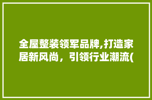 全屋整装领军品牌,打造家居新风尚，引领行业潮流(全屋整装公认品牌) 美食菜谱
