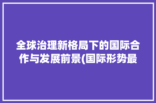 全球治理新格局下的国际合作与发展前景(国际形势最新消息) 手机电脑