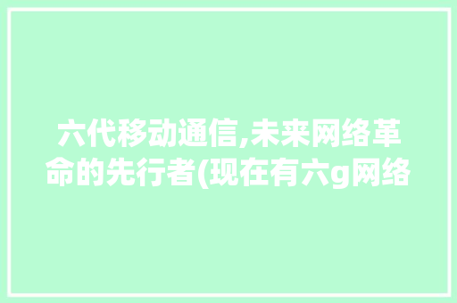 六代移动通信,未来网络革命的先行者(现在有六g网络吗) 美食菜谱
