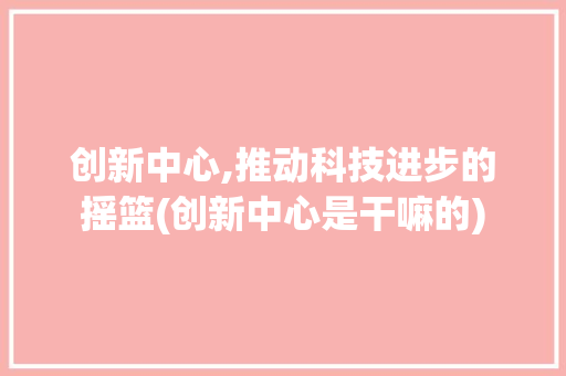 创新中心,推动科技进步的摇篮(创新中心是干嘛的) 旅游攻略