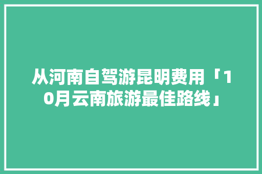 从河南自驾游昆明费用「10月云南旅游最佳路线」 从河南自驾游昆明费用「10月云南旅游最佳路线」 汽车常识
