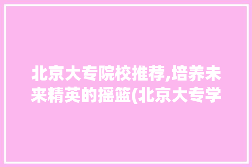 北京大专院校推荐,培养未来精英的摇篮(北京大专学校推荐) 汽车常识