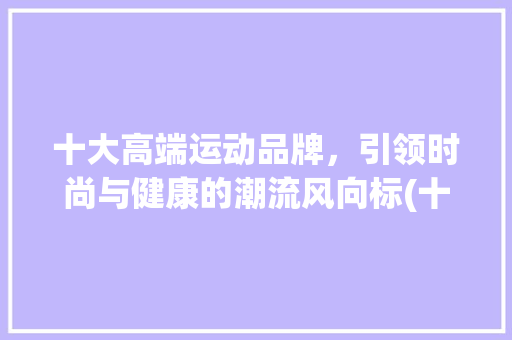 十大高端运动品牌，引领时尚与健康的潮流风向标(十大高端运动品牌) 美食菜谱