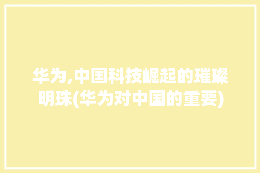 华为,中国科技崛起的璀璨明珠(华为对中国的重要) 汽车常识