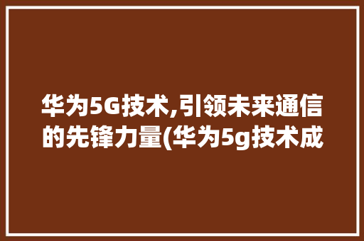 华为5G技术,引领未来通信的先锋力量(华为5g技术成功)